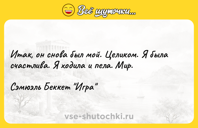 Цитата: Итак, он снова был мой. Целиком. Я была счастлива. Я ходила и пела. Мир. Сэмюэль Беккет Игра