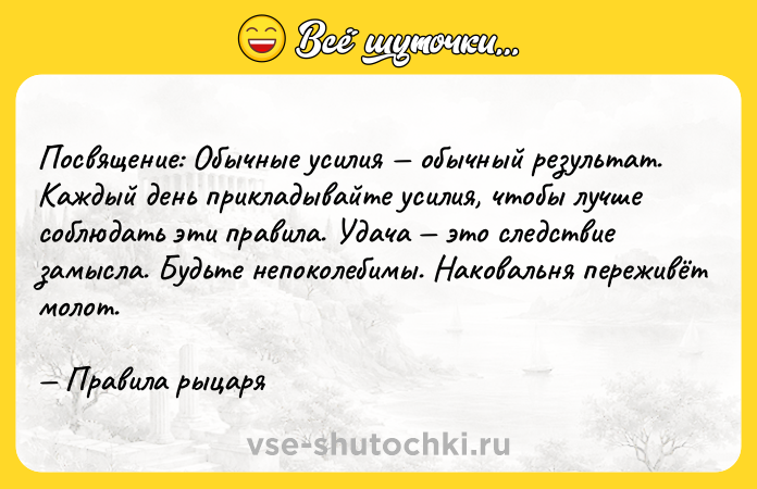 Цитата: Посвящение: Обычные усилия обычный результат. Каждый день прикладывайте усилия, чтобы лучше соблюдать эти правила. Удача это следствие замысла. Будьте непоколебимы. Наковальня переживёт молот. Правила рыцаря