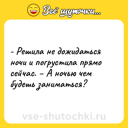Шутка: - Решила не дожидаться ночи и погрустила прямо сейчас. – А ночью чем будешь заниматься?
