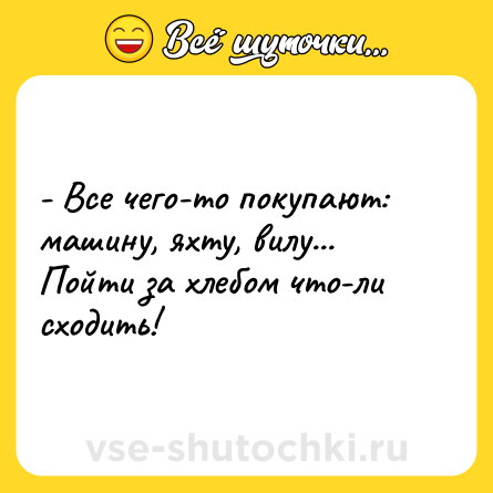 Шутка: - Все чего-то покупают:<br>машину, яхту, вилу...<br>Пойти за хлебом что-ли сходить!