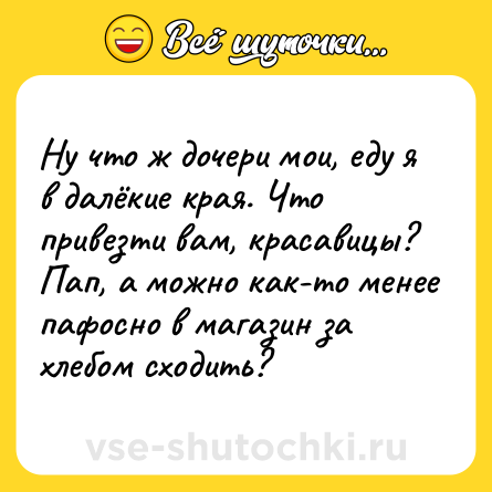Шутка: Ну что ж дочери мои, еду я в далёкие края. Что привезти вам, красавицы?<br>Пап, а можно как-то менее пафосно в магазин за хлебом сходить?