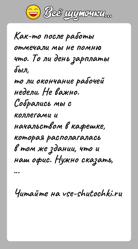 История: Как-то после работы отмечали мы не помню что. То ли день зарплаты был,то ли окончание рабочей недели. Не важно.Собрались мы