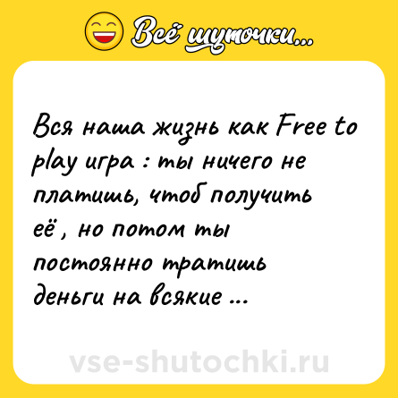 Шутка: Вся наша жизнь как Free to play игра : ты ничего не платишь, чтоб получить её , но потом ты постоянно тратишь деньги на всякие мелкие вещи .