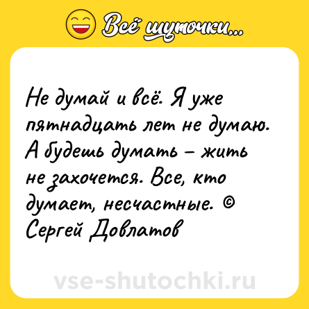 Шутка: Не думай и всё. Я уже пятнадцать лет не думаю. А будешь думать – жить не захочется. Все, кто думает, несчастные. © Сергей Довлатов