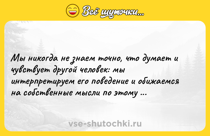 Цитата: Мы никогда не знаем точно, что думает и чувствует другой человек: мы интерпретируем его поведение и обижаемся на собственные мысли по этому поводу. Ошо
