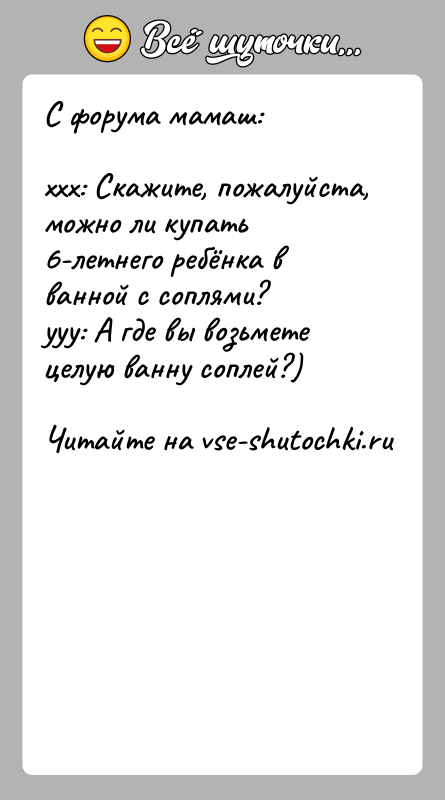 История: С форума мамаш:xxx: Скажите, пожалуйста, можно ли купать 6-летнего ребёнка в ванной с соплями?yyy: А где вы возьмете целую ванну
