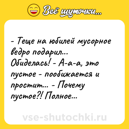 Шутка: - Теще на юбилей мусорное ведро подарил... Обиделась! - А-а-а, это пустое - пообижается и простит... - Почему пустое?! Полное...