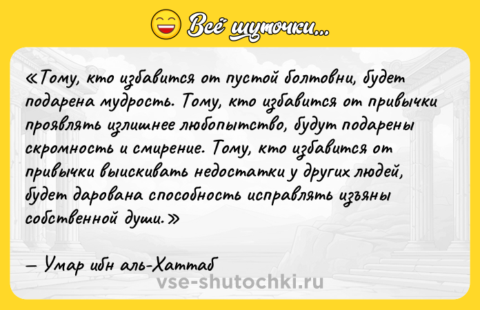 Цитата: Тому, кто избавится от пустой болтовни, будет подарена мудрость. Тому, кто избавится от привычки проявлять излишнее любопытство, будут подарены скромность и смирение. Тому, кто избавится от привычки выискивать недостатки у других людей, будет дарована способность исправлять изъяны собственной души.Умар ибн аль-Хаттаб
