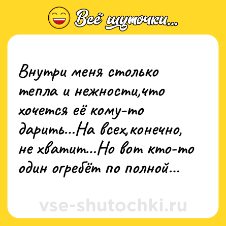 Шутка: Внутри меня столько тепла и нежности,что хочется её кому-то дарить…На всех,конечно, не хватит…Но вот кто-то один огребёт по полной…