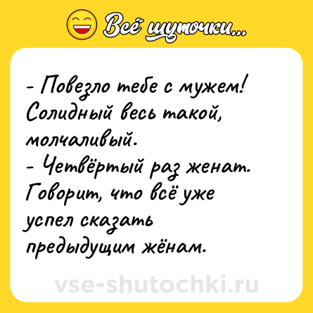 Шутка: - Повезло тебе с мужем! Солидный весь такой, молчаливый. - Четвёртый раз женат. Говорит, что всё уже успел сказать предыдущим жёнам.