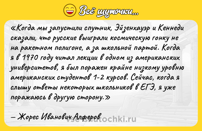 Цитата: Когда мы запустили спутник, Эйзенхауэр и Кеннеди сказали, что русские выиграли космическую гонку не на ракетном полигоне, а за школьной партой. Когда я в 1970 году читал лекции в одном из американских университетов, я был поражен крайне низкому уровню американских студентов 1-2 курсов. Сейчас, когда я слышу ответы некоторых школьников в ЕГЭ, я уже поражаюсь в другую сторону.Жорес Иванович Алферов