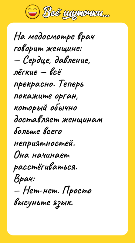 Шутка: На медосмотре врач говорит женщине: Сердце, давление, лёгкие всё прекрасно. Теперь покажите орган, который обычно доставляет женщинам больше всего неприятностей.Она начинает расстёгиваться.Врач: Нет-нет. Просто высуньте язык.