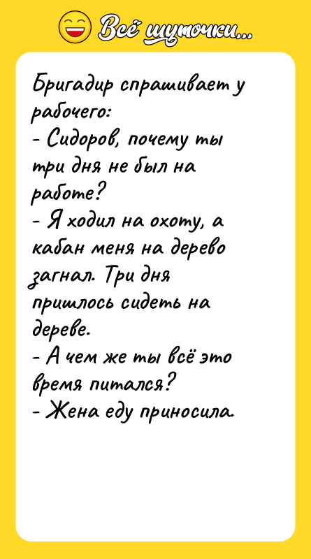 Шутка: Бригадир спрашивает у рабочего:- Сидоров, почему ты три дня не был на работе?- Я ходил на охоту, а кабан меня на дерево загнал. Три дня пришлось сидеть на дереве.- А чем же ты всё это время питался?- Жена еду приносила.