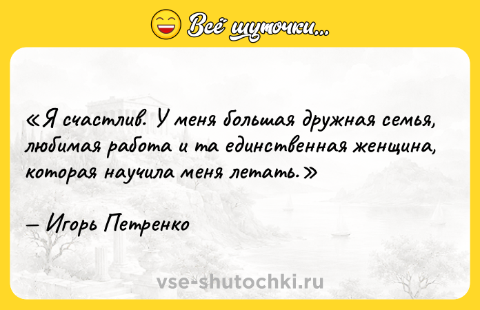 Цитата: Я счастлив. У меня большая дружная семья, любимая работа и та единственная женщина, которая научила меня летать.Игорь Петренко