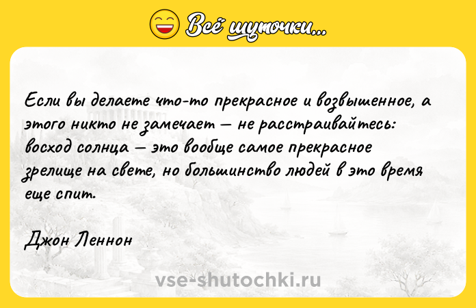 Цитата: Если вы делаете что-то прекрасное и возвышенное, а этого никто не замечает не расстраивайтесь: восход солнца это вообще самое прекрасное зрелище на свете, но большинство людей в это время еще спит.Джон Леннон