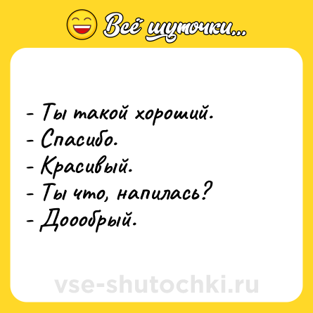 Шутка: - Ты такой хороший.  <br>- Спасибо.  <br>- Красивый.  <br>- Ты что, напилась?  <br>- Доообрый.