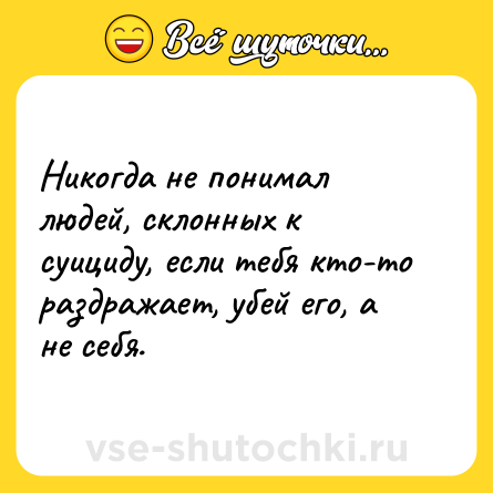Шутка: Никогда не понимал людей, склонных к суициду, если тебя кто-то раздражает, убей его, а не себя.
