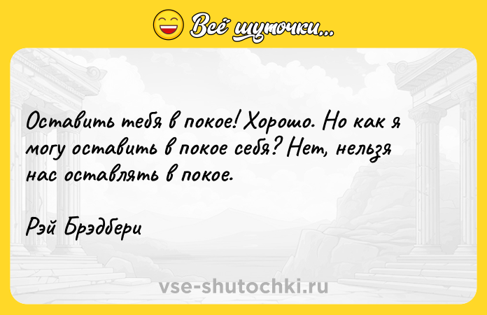 Цитата: Оставить тебя в покое! Хорошо. Но как я могу оставить в покое себя? Нет, нельзя нас оставлять в покое.Рэй Брэдбери