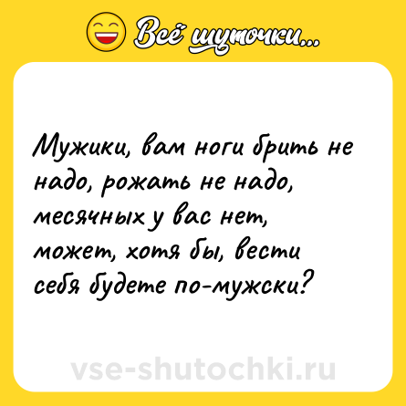 Шутка: Мужики, вам ноги брить не надо, рожать не надо, месячных у вас нет, может, хотя бы, вести себя будете по-мужски?