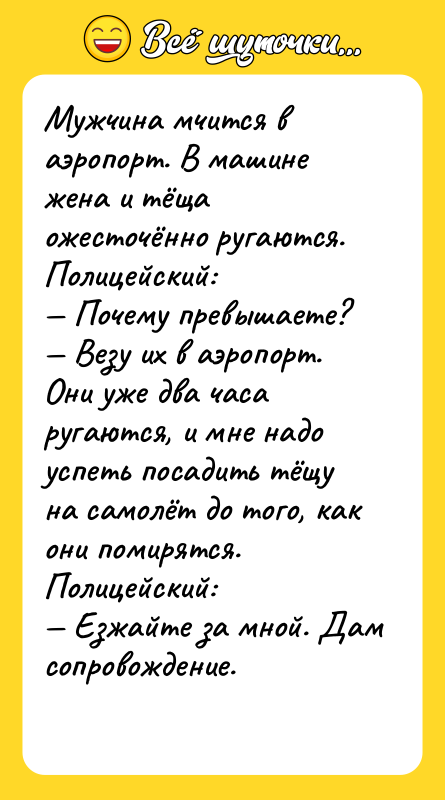 Шутка: Мужчина мчится в аэропорт. В машине жена и тёща ожесточённо ругаются.Полицейский: Почему превышаете? Везу их в аэропорт. Они уже два часа ругаются, и мне надо успеть посадить тёщу на самолёт до того, как они помирятся.Полицейский: Езжайте за мной. Дам сопровождение.