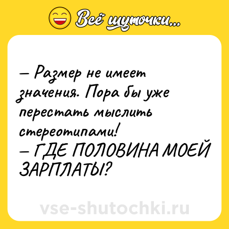 Шутка: — Размер не имеет значения. Пора бы уже перестать мыслить стереотипами!  <br>— ГДЕ ПОЛОВИНА МОЕЙ ЗАРПЛАТЫ?