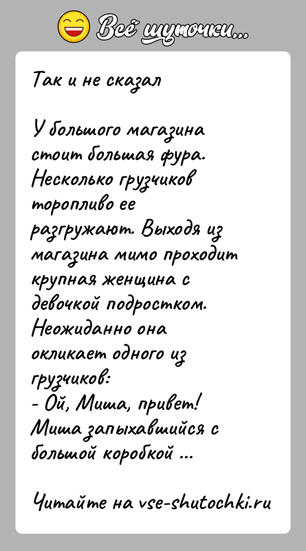 История: Так и не сказалУ большого магазина стоит большая фура. Несколько грузчиков торопливо ее разгружают. Выходя из магазина мимо проходит крупная