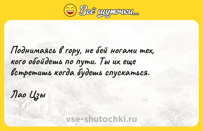 Цитата: Поднимаясь в гору, не бей ногами тех, кого обойдешь по пути. Ты их еще встретишь когда будешь спускаться.Лао Цзы