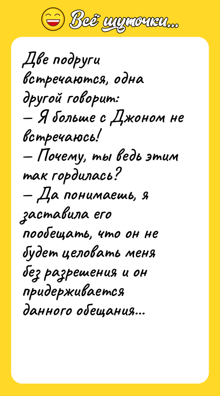 Шутка: Две подруги встречаются, одна другой говорит: Я больше с Джоном не встречаюсь! Почему, ты ведь этим так гордилась? Да понимаешь, я заставила его пообещать, что он не будет целовать меня без разрешения и он придерживается данного обещания...