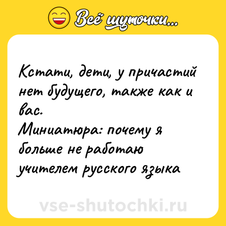 Шутка: Кстати, дети, у причастий нет будущего, также как и вас. <br>Миниатюра: почему я больше не работаю учителем русского языка