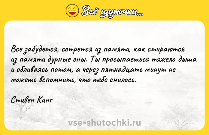 Цитата: Все забудется, сотрется из памяти, как стираются из памяти дурные сны. Ты просыпаешься тяжело дыша и обливаясь потом, а через пятнадцать минут не можешь вспомнить, что тебе снилось.Стивен Кинг