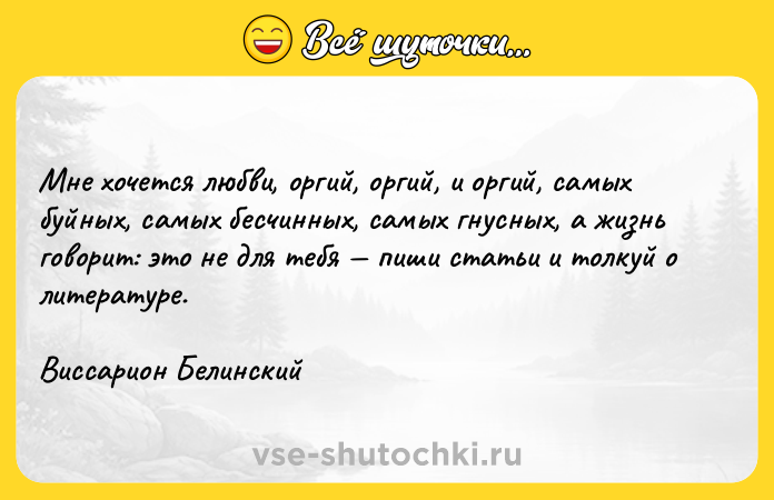 Цитата: Мне хочется любви, оргий, оргий, и оргий, самых буйных, самых бесчинных, самых гнусных, а жизнь говорит: это не для тебя пиши статьи и толкуй о литературе. Виссарион Белинский