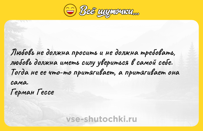 Цитата: Любовь не должна просить и не должна требовать, любовь должна иметь силу увериться в самой себе. Тогда не ее что-то притягивает, а притягивает она сама. Герман Гессе