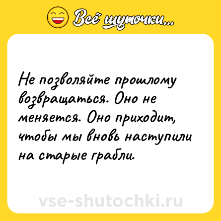 Шутка: Не позволяйте прошлому возвращаться. Оно не меняется. Оно приходит, чтобы мы вновь наступили на старые грабли.