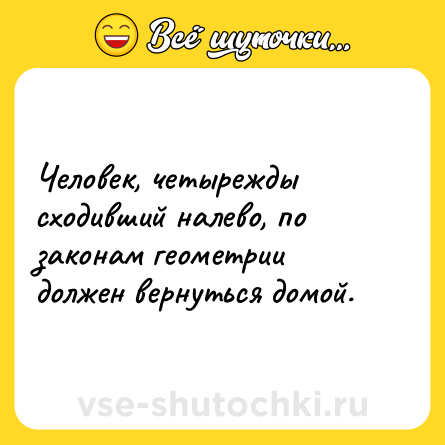 Шутка: Человек, четырежды сходивший налево, по законам геометрии должен вернуться домой.