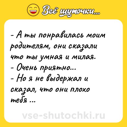 Шутка: - А ты понравилась моим родителям, они сказали что ты умная и милая.<br>- Очень приятно...<br>- Но я не выдержал и сказал, что они плохо тебя знаю
