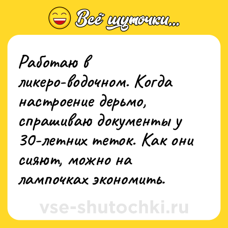 Шутка: Работаю в ликеро-водочном. Когда настроение дерьмо, спрашиваю документы у 30-летних теток. Как они сияют, можно на лампочках экономить.