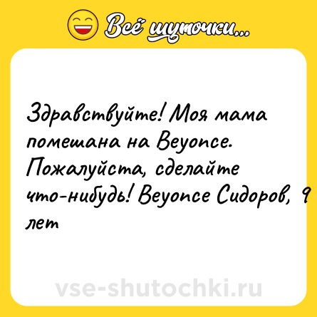 Шутка: Здравствуйте! Моя мама помешана на Beyonce. Пожалуйста, сделайте что-нибудь! Beyonce Cидоров, 9 лет