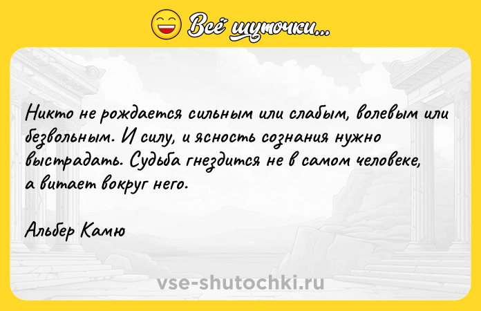 Цитата: Никто не рождается сильным или слабым, волевым или безвольным. И силу, и ясность сознания нужно выстрадать. Судьба гнездится не в самом человеке, а витает вокруг него. Альбер Камю