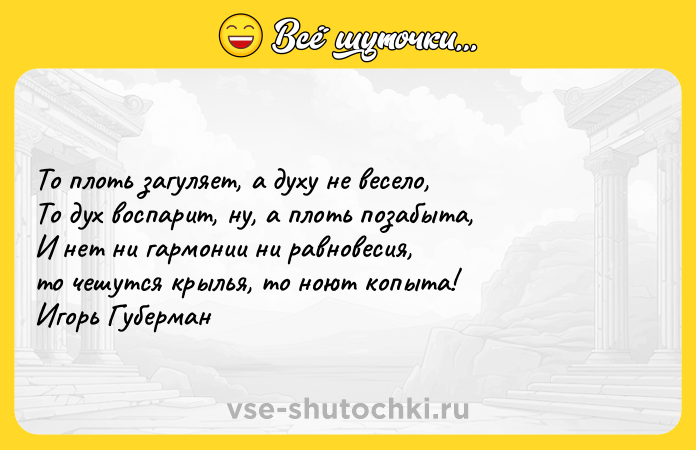 Цитата: То плоть загуляет, а духу не весело, То дух воспарит, ну, а плоть позабыта, И нет ни гармонии ни равновесия, то чешутся крылья, то ноют копыта! Игорь Губерман