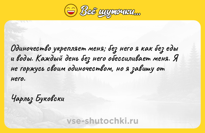 Цитата: Одиночество укрепляет меня без него я как без еды и воды. Каждый день без него обессиливает меня. Я не горжусь своим одиночеством, но я завишу от него. Чарльз Буковски