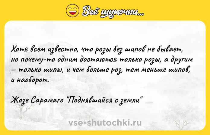 Цитата: Хотя всем известно, что розы без шипов не бывает, но почему-то одним достаются только розы, а другим только шипы, и чем больше роз, тем меньше шипов, и наоборот.Жозе Сарамаго Поднявшийся с земли