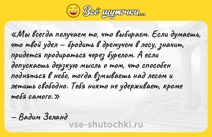 Цитата: Мы всегда получаем то, что выбираем. Если думаешь, что твой удел бродить в дремучем в лесу, значит, придется продираться через бурелом. А если допускаешь дерзкую мысль о том, что способен подняться в небо, тогда взмываешь над лесом и летишь свободно. Тебя никто не удерживает, кроме тебя самого.Вадим Зеланд