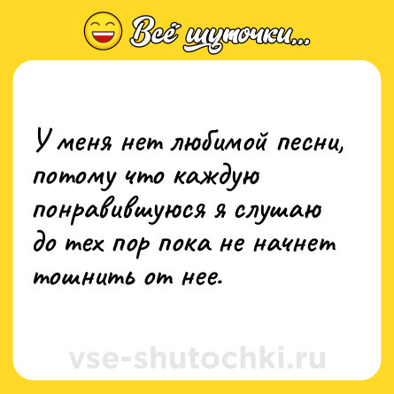 Шутка: У меня нет любимой песни, потому что каждую понравившуюся я слушаю до тех пор пока не начнет тошнить от нее.