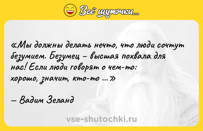 Цитата: Мы должны делать нечто, что люди сочтут безумием. Безумец высшая похвала для нас! Если люди говорят о чем-то: хорошо , значит, кто-то это уже сделал.Вадим Зеланд