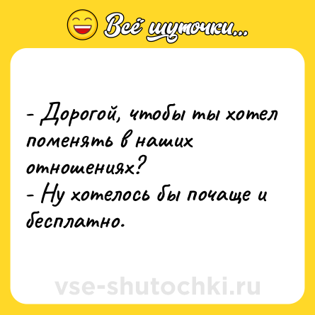 Шутка: - Дорогой, чтобы ты хотел поменять в наших отношениях?<br>- Ну хотелось бы почаще и бесплатно.