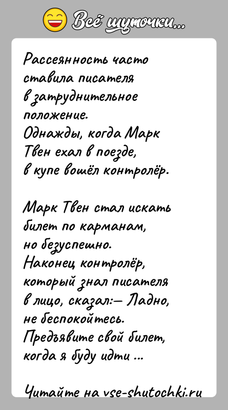 История: Рассеянность часто ставила писателя в затруднительное положение. Однажды, когда Марк Твен ехал в поезде, в купе вошёл контролёр. Марк Твен стал искать билет