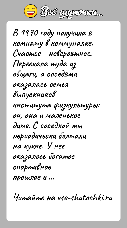 История: В 1990 году получила я комнату в коммуналке. Счастье - невероятное.Переехала туда из общаги, а соседями оказалась семья выпускниковинститута физкультуры: