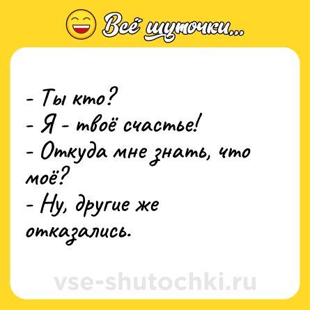 Шутка: - Ты кто?<br>- Я - твоё счастье!<br>- Откуда мне знать, что моё?<br>- Ну, другие же отказались.