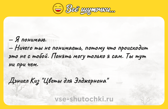 Цитата: Я понимаю. Ничего ты не понимаешь, потому что происходит это не с тобой. Понять могу только я сам. Ты тут ни при чем.Дэниел Киз Цветы для Элджернона