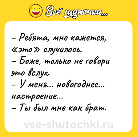 Шутка: – Ребята, мне кажется, «это» случилось. <br>– Боже, только не говори это вслух. <br>– У меня… новогоднее… настроение… <br>– Ты был мне как брат.